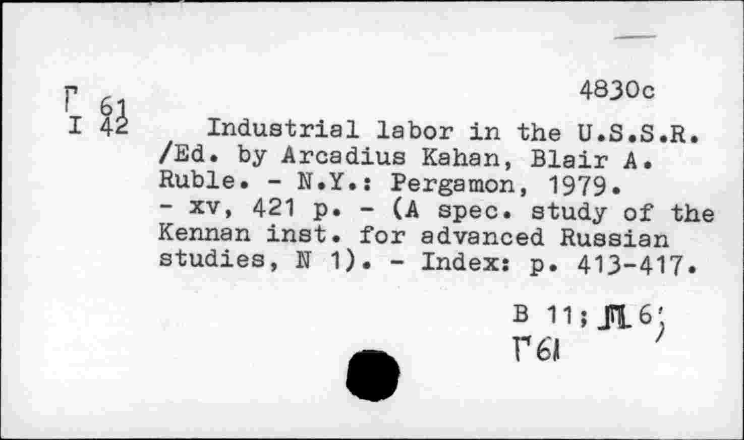 ﻿r 61	4830c
I 42 Industrial labor in the U.S.S.R. /Ed. by Arcadius Kahan, Blair A. Ruble. - N.Y.: Pergamon, 1979.
- xv, 421 p. - (A spec, study of the Kennan inst. for advanced Russian studies, N 1). - Index: p. 413-417.
B 11;K6',